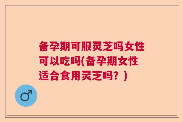 备孕期可服灵芝吗女性可以吃吗(备孕期女性适合食用灵芝吗？)