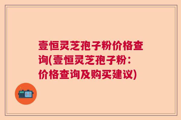 壹恒灵芝孢子粉价格查询(壹恒灵芝孢子粉：价格查询及购买建议)