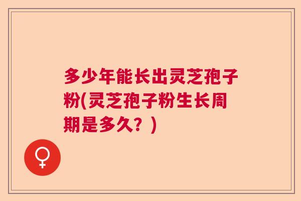 多少年能长出灵芝孢子粉(灵芝孢子粉生长周期是多久？)
