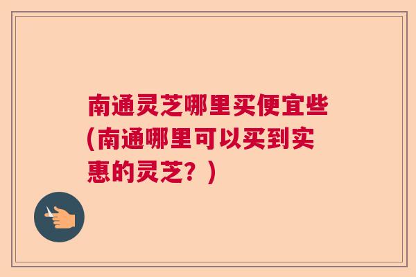 南通灵芝哪里买便宜些(南通哪里可以买到实惠的灵芝？)