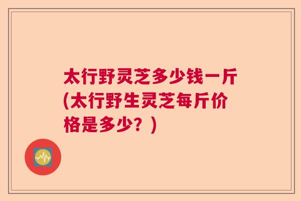 太行野灵芝多少钱一斤(太行野生灵芝每斤价格是多少？)