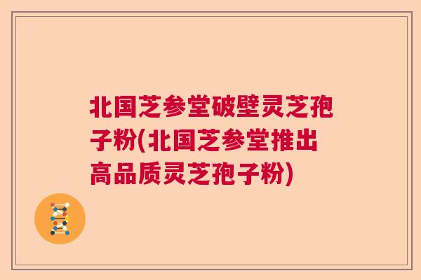北国芝参堂破壁灵芝孢子粉(北国芝参堂推出高品质灵芝孢子粉)