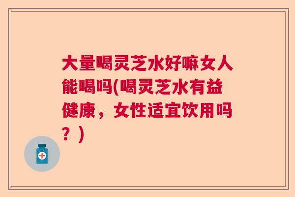 大量喝灵芝水好嘛女人能喝吗(喝灵芝水有益健康，女性适宜饮用吗？)
