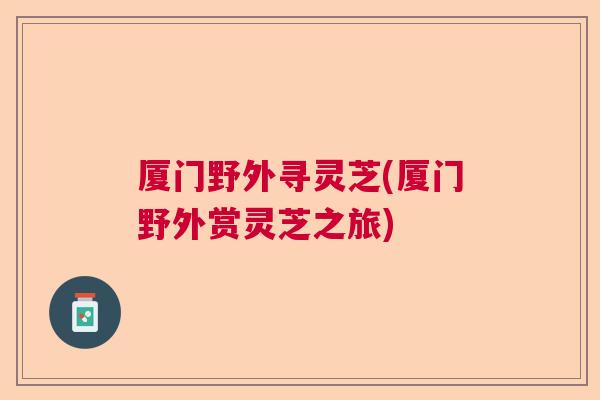 厦门野外寻灵芝(厦门野外赏灵芝之旅)