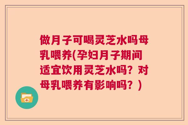 做月子可喝灵芝水吗母乳喂养(孕妇月子期间适宜饮用灵芝水吗？对母乳喂养有影响吗？)