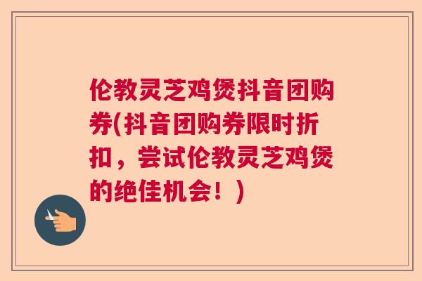 伦教灵芝鸡煲抖音团购券(抖音团购券限时折扣，尝试伦教灵芝鸡煲的绝佳机会！)