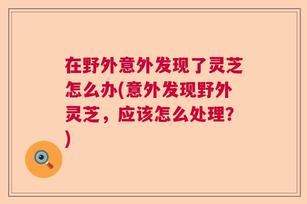 在野外意外发现了灵芝怎么办(意外发现野外灵芝，应该怎么处理？)