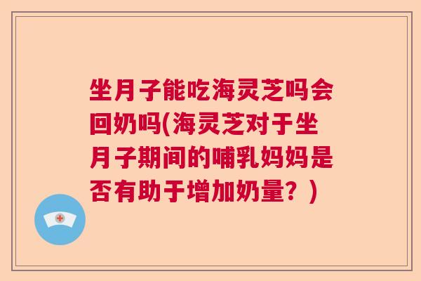 坐月子能吃海灵芝吗会回奶吗(海灵芝对于坐月子期间的哺乳妈妈是否有助于增加奶量？)