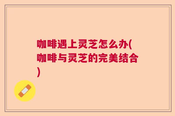 咖啡遇上灵芝怎么办(咖啡与灵芝的完美结合)