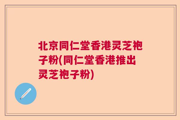 北京同仁堂香港灵芝袍子粉(同仁堂香港推出灵芝袍子粉)
