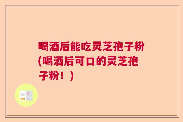 喝酒后能吃灵芝孢子粉(喝酒后可口的灵芝孢子粉！)