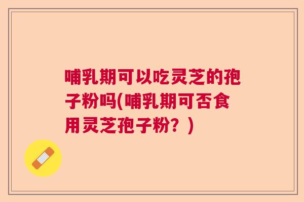 哺乳期可以吃灵芝的孢子粉吗(哺乳期可否食用灵芝孢子粉？)