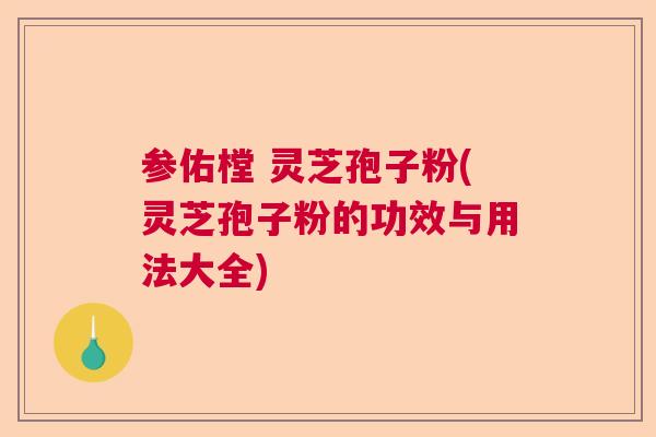 参佑樘 灵芝孢子粉(灵芝孢子粉的功效与用法大全)