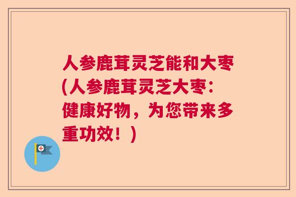 人参鹿茸灵芝能和大枣(人参鹿茸灵芝大枣：健康好物，为您带来多重功效！)