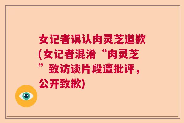 女记者误认肉灵芝道歉(女记者混淆“肉灵芝”致访谈片段遭批评，公开致歉)