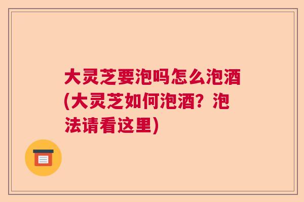 大灵芝要泡吗怎么泡酒(大灵芝如何泡酒？泡法请看这里)