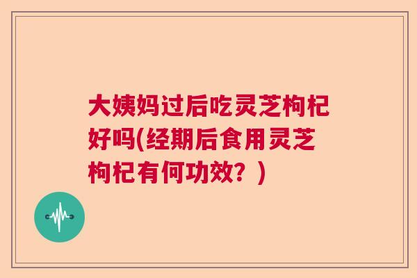 大姨妈过后吃灵芝枸杞好吗(经期后食用灵芝枸杞有何功效？)