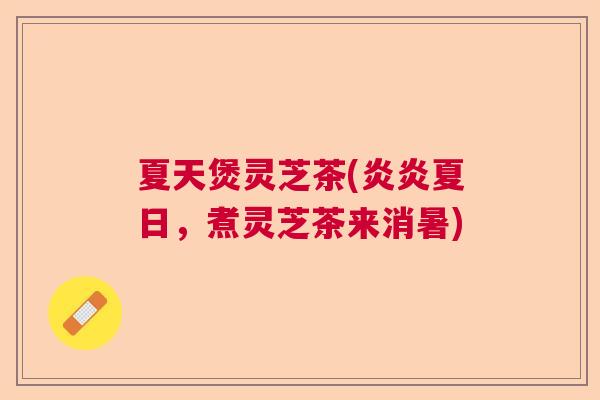 夏天煲灵芝茶(炎炎夏日，煮灵芝茶来消暑)