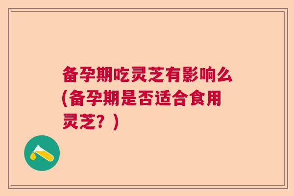 备孕期吃灵芝有影响么(备孕期是否适合食用灵芝？)