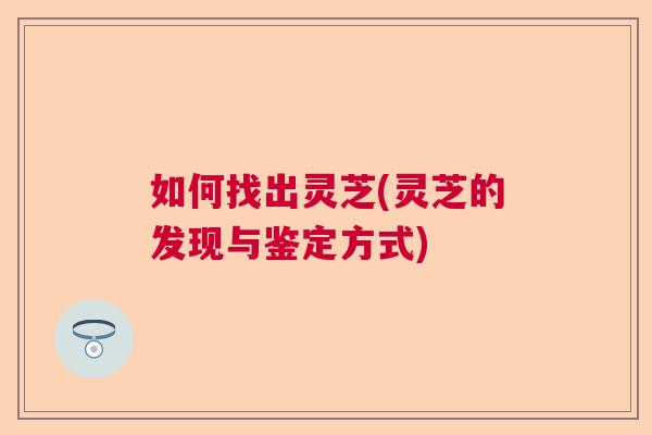 如何找出灵芝(灵芝的发现与鉴定方式)