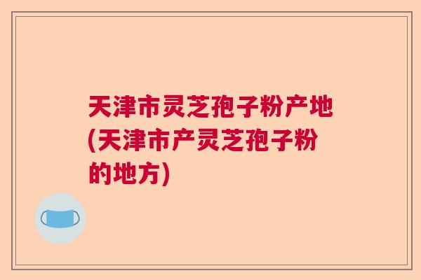 天津市灵芝孢子粉产地(天津市产灵芝孢子粉的地方)