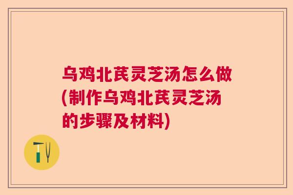 乌鸡北芪灵芝汤怎么做(制作乌鸡北芪灵芝汤的步骤及材料)