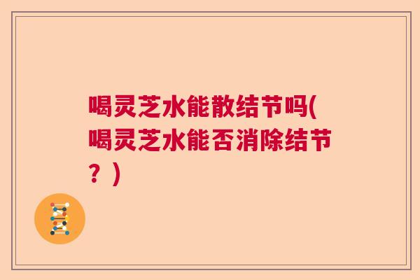 喝灵芝水能散结节吗(喝灵芝水能否消除结节？)