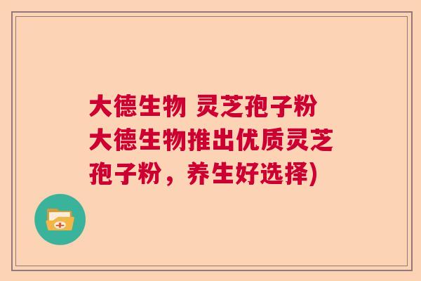 大德生物 灵芝孢子粉大德生物推出优质灵芝孢子粉，养生好选择)
