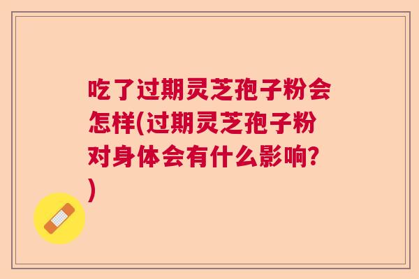 吃了过期灵芝孢子粉会怎样(过期灵芝孢子粉对身体会有什么影响？)