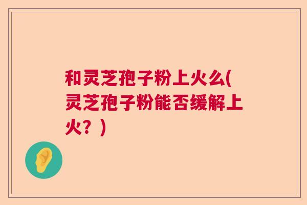 和灵芝孢子粉上火么(灵芝孢子粉能否缓解上火？)
