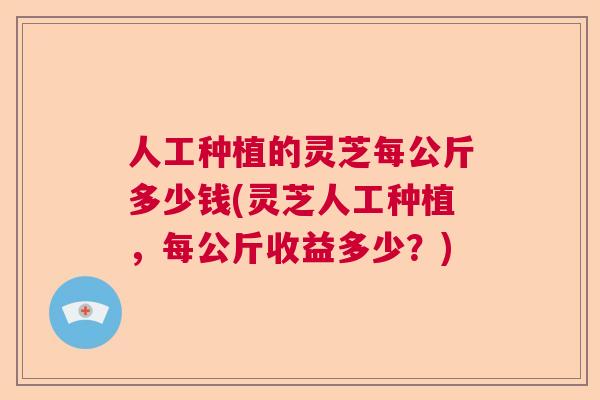 人工种植的灵芝每公斤多少钱(灵芝人工种植，每公斤收益多少？)