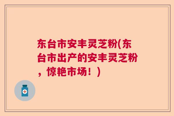 东台市安丰灵芝粉(东台市出产的安丰灵芝粉，惊艳市场！)