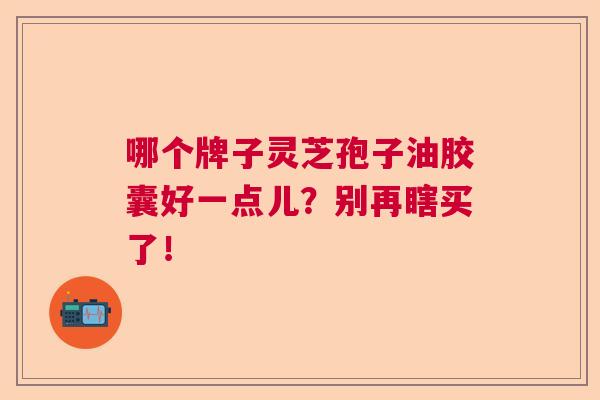 哪个牌子灵芝孢子油胶囊好一点儿？别再瞎买了！
