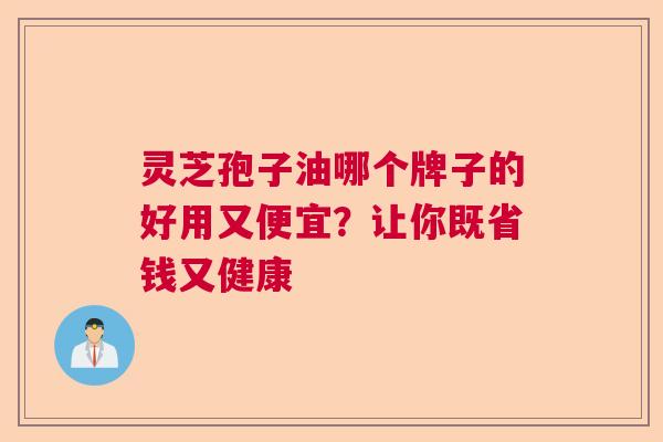 灵芝孢子油哪个牌子的好用又便宜？让你既省钱又健康