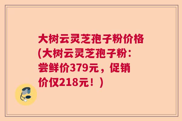 大树云灵芝孢子粉价格(大树云灵芝孢子粉：尝鲜价379元，促销价仅218元！)