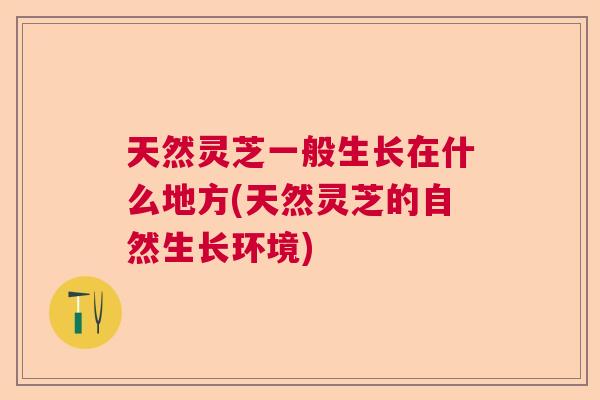 天然灵芝一般生长在什么地方(天然灵芝的自然生长环境)