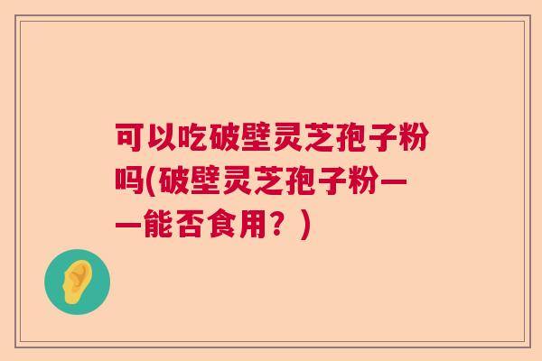 可以吃破壁灵芝孢子粉吗(破壁灵芝孢子粉——能否食用？)