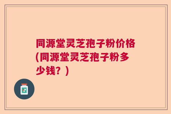 同源堂灵芝孢子粉价格(同源堂灵芝孢子粉多少钱？)