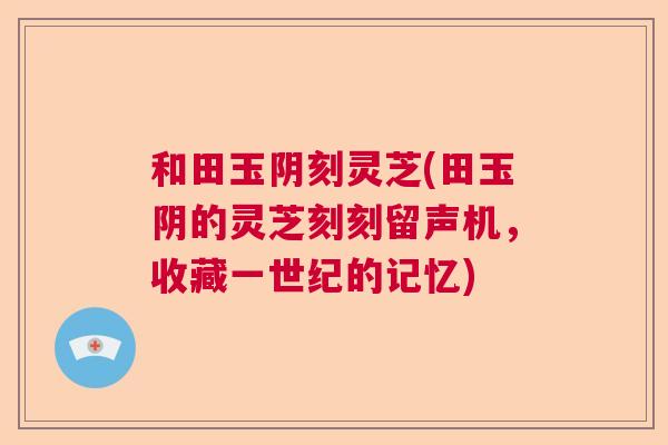和田玉阴刻灵芝(田玉阴的灵芝刻刻留声机，收藏一世纪的记忆)