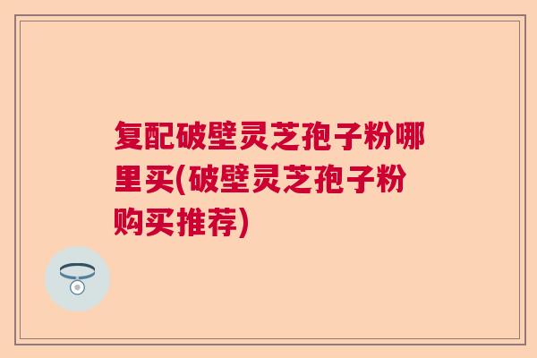 复配破壁灵芝孢子粉哪里买(破壁灵芝孢子粉购买推荐)