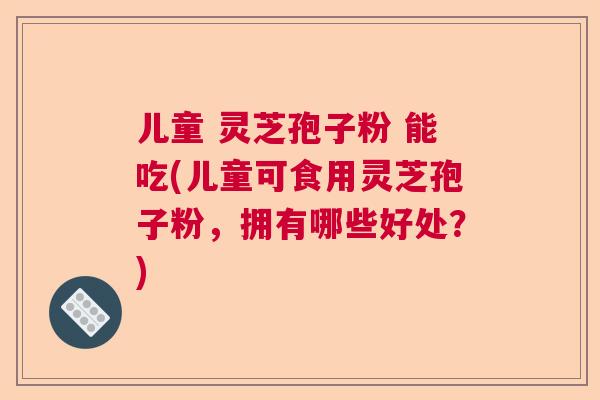 儿童 灵芝孢子粉 能吃(儿童可食用灵芝孢子粉，拥有哪些好处？)