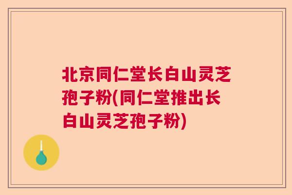 北京同仁堂长白山灵芝孢子粉(同仁堂推出长白山灵芝孢子粉)