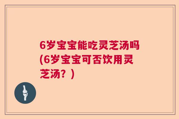 6岁宝宝能吃灵芝汤吗(6岁宝宝可否饮用灵芝汤？)