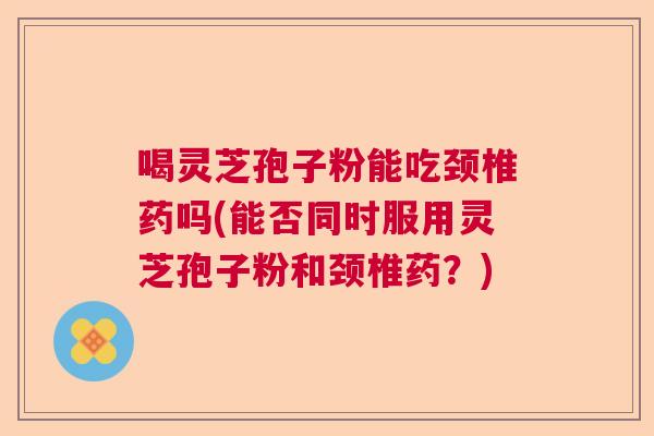 喝灵芝孢子粉能吃颈椎药吗(能否同时服用灵芝孢子粉和颈椎药？)