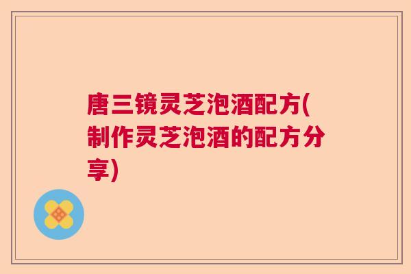 唐三镜灵芝泡酒配方(制作灵芝泡酒的配方分享)