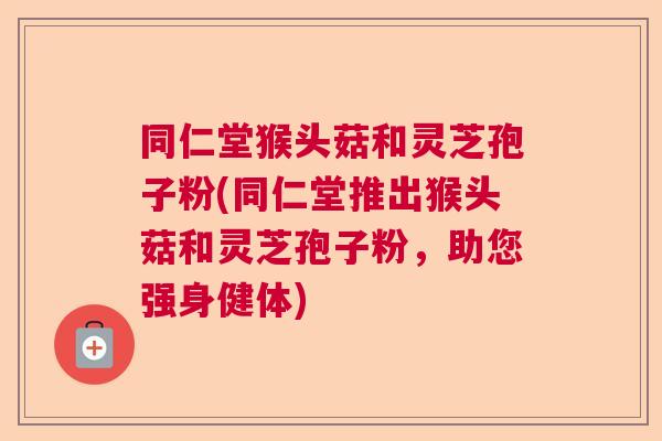 同仁堂猴头菇和灵芝孢子粉(同仁堂推出猴头菇和灵芝孢子粉，助您强身健体)