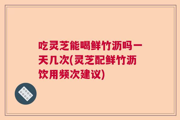 吃灵芝能喝鲜竹沥吗一天几次(灵芝配鲜竹沥饮用频次建议)