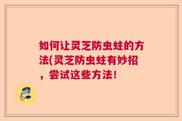 如何让灵芝防虫蛀的方法(灵芝防虫蛀有妙招，尝试这些方法！