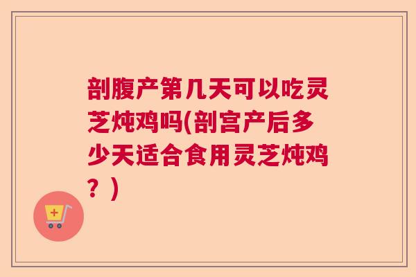 剖腹产第几天可以吃灵芝炖鸡吗(剖宫产后多少天适合食用灵芝炖鸡？)