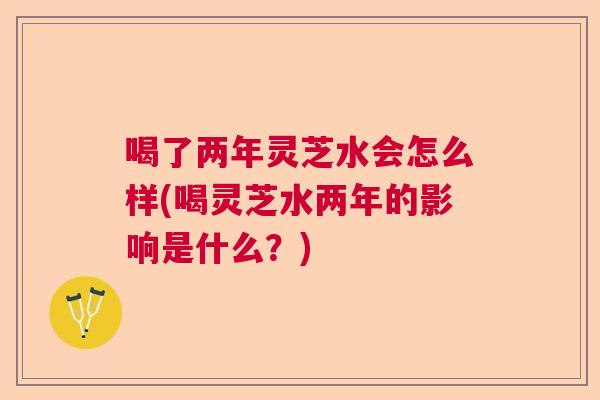 喝了两年灵芝水会怎么样(喝灵芝水两年的影响是什么？)